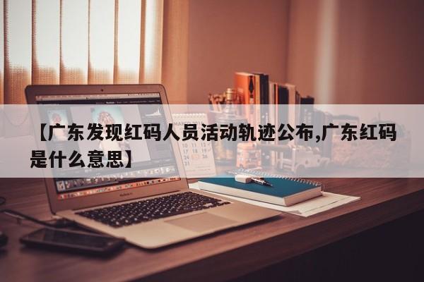 【广东发现红码人员活动轨迹公布,广东红码是什么意思】