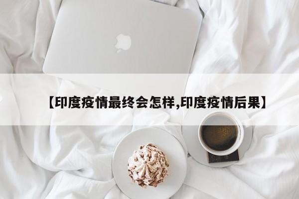 【印度疫情最终会怎样,印度疫情后果】