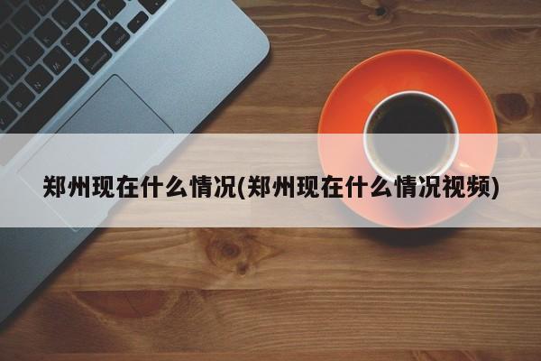 郑州现在什么情况(郑州现在什么情况视频)