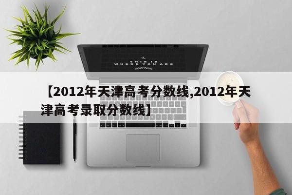 【2012年天津高考分数线,2012年天津高考录取分数线】