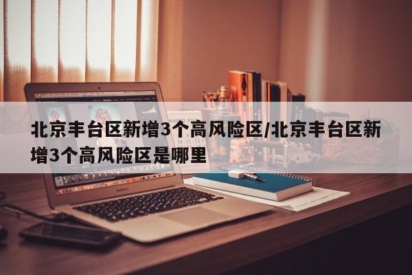 北京丰台区新增3个高风险区/北京丰台区新增3个高风险区是哪里