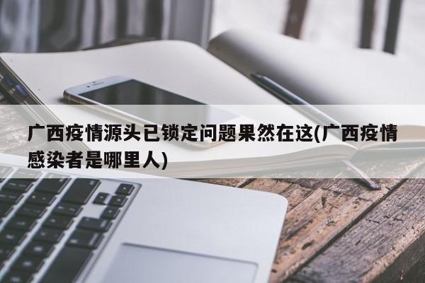 广西疫情源头已锁定问题果然在这(广西疫情感染者是哪里人)
