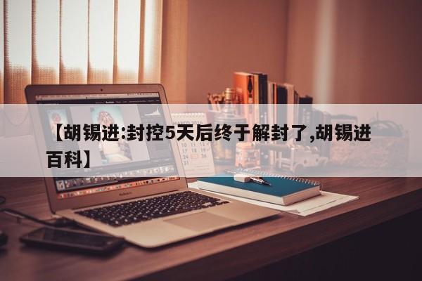【胡锡进:封控5天后终于解封了,胡锡进 百科】