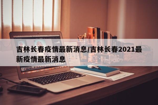 吉林长春疫情最新消息/吉林长春2021最新疫情最新消息