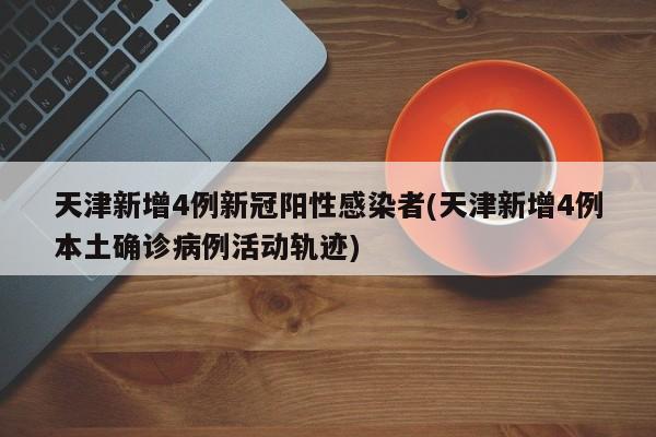 天津新增4例新冠阳性感染者(天津新增4例本土确诊病例活动轨迹)