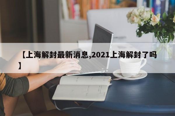 【上海解封最新消息,2021上海解封了吗】