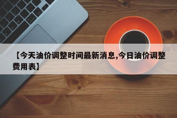 【今天油价调整时间最新消息,今日油价调整费用表】
