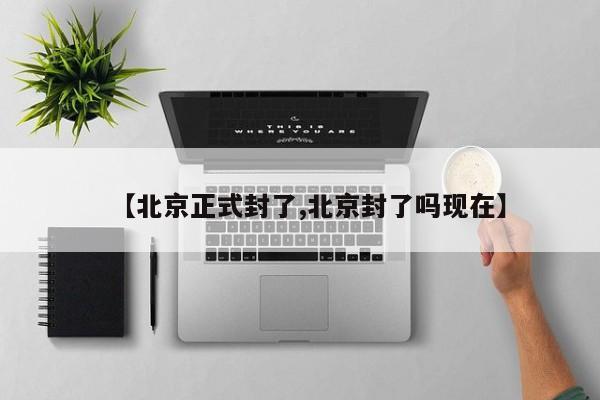 【北京正式封了,北京封了吗现在】