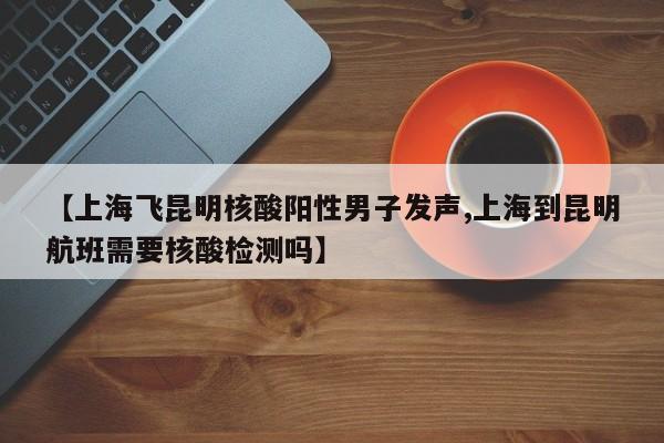 【上海飞昆明核酸阳性男子发声,上海到昆明航班需要核酸检测吗】