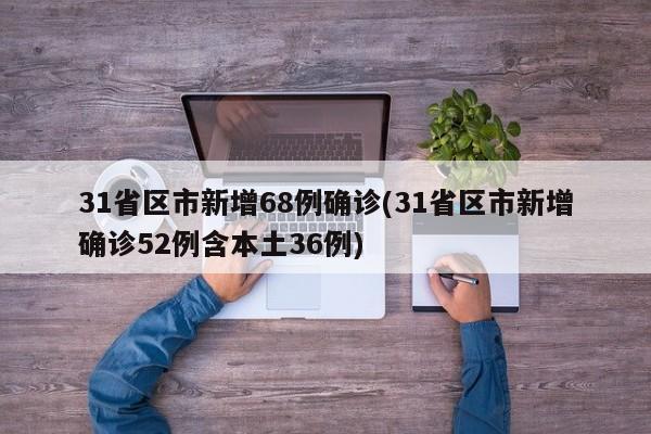 31省区市新增68例确诊(31省区市新增确诊52例含本土36例)