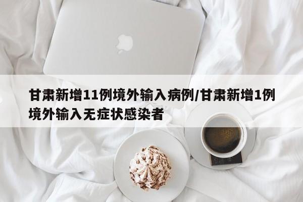 甘肃新增11例境外输入病例/甘肃新增1例境外输入无症状感染者