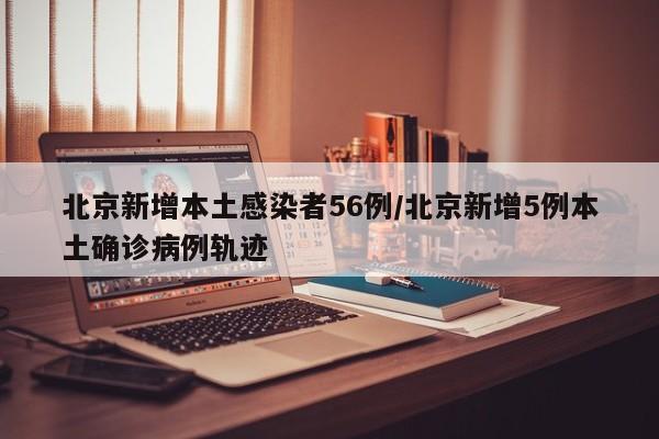北京新增本土感染者56例/北京新增5例本土确诊病例轨迹
