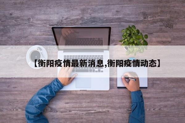 【衡阳疫情最新消息,衡阳疫情动态】