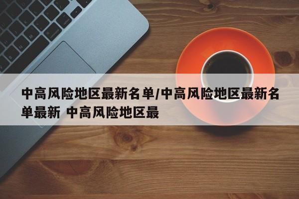 中高风险地区最新名单/中高风险地区最新名单最新 中高风险地区最