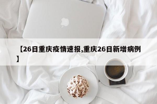 【26日重庆疫情速报,重庆26日新增病例】