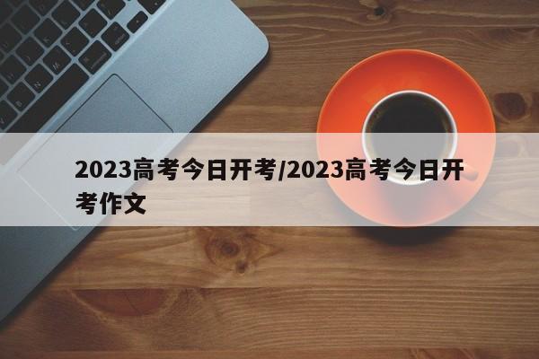 2023高考今日开考/2023高考今日开考作文