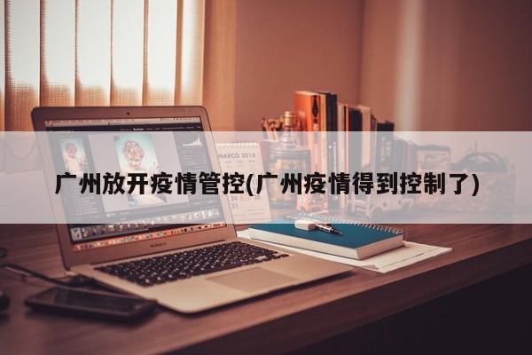 广州放开疫情管控(广州疫情得到控制了)