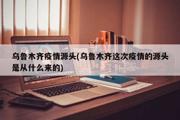 乌鲁木齐疫情源头(乌鲁木齐这次疫情的源头是从什么来的)