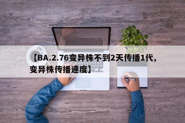【BA.2.76变异株不到2天传播1代,变异株传播速度】