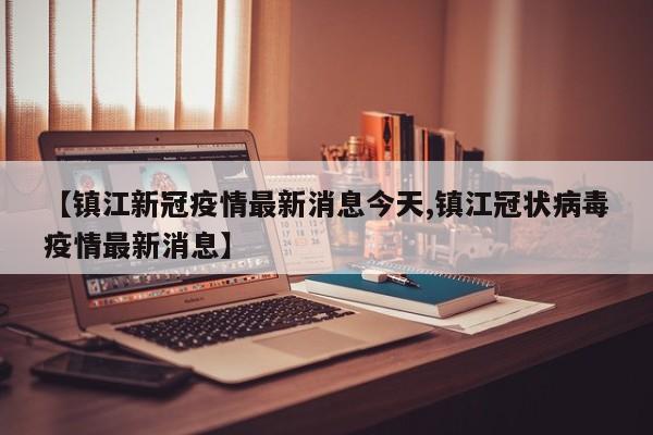 【镇江新冠疫情最新消息今天,镇江冠状病毒疫情最新消息】
