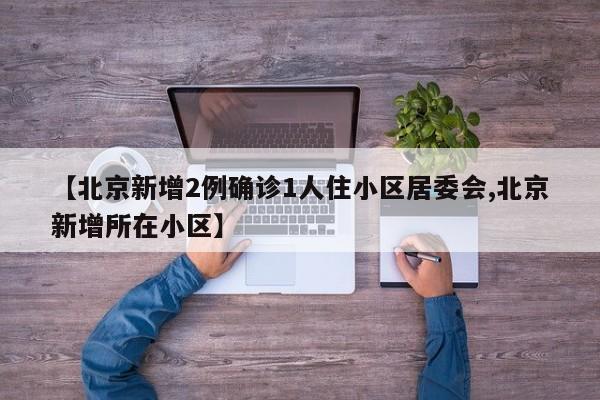 【北京新增2例确诊1人住小区居委会,北京新增所在小区】