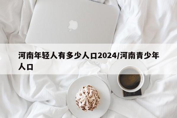 河南年轻人有多少人口2024/河南青少年人口
