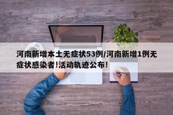 河南新增本土无症状53例/河南新增1例无症状感染者!活动轨迹公布!