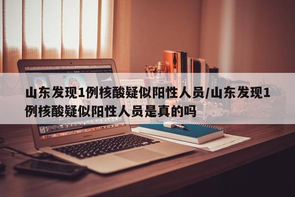 山东发现1例核酸疑似阳性人员/山东发现1例核酸疑似阳性人员是真的吗