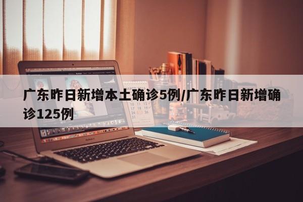 广东昨日新增本土确诊5例/广东昨日新增确诊125例