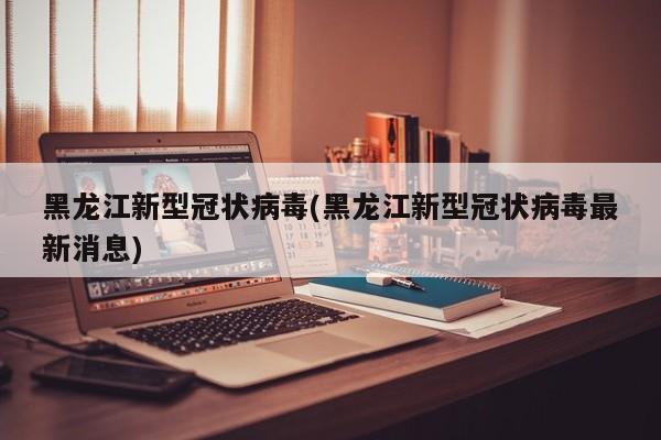 黑龙江新型冠状病毒(黑龙江新型冠状病毒最新消息)