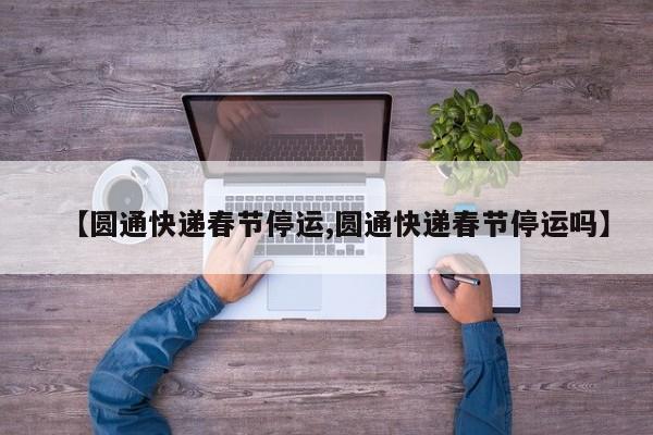 【圆通快递春节停运,圆通快递春节停运吗】