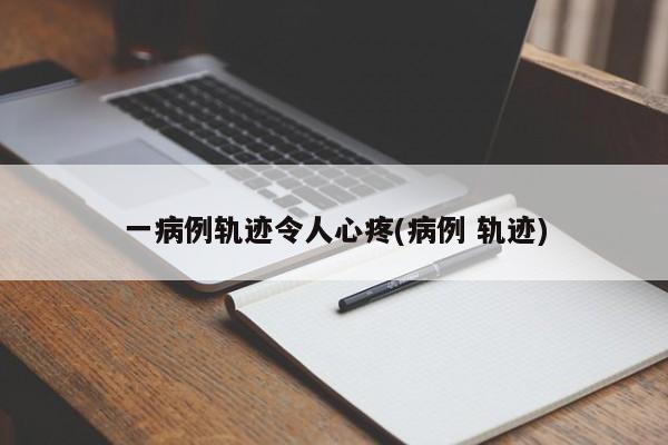 一病例轨迹令人心疼(病例 轨迹)