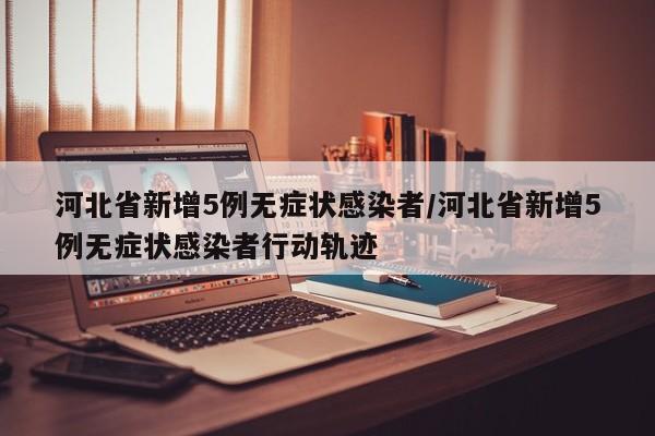 河北省新增5例无症状感染者/河北省新增5例无症状感染者行动轨迹