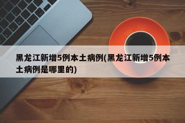 黑龙江新增5例本土病例(黑龙江新增5例本土病例是哪里的)