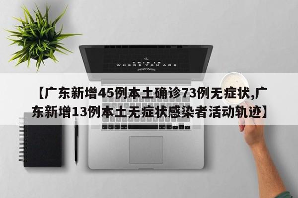 【广东新增45例本土确诊73例无症状,广东新增13例本土无症状感染者活动轨迹】