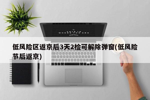 低风险区返京后3天2检可解除弹窗(低风险节后返京)