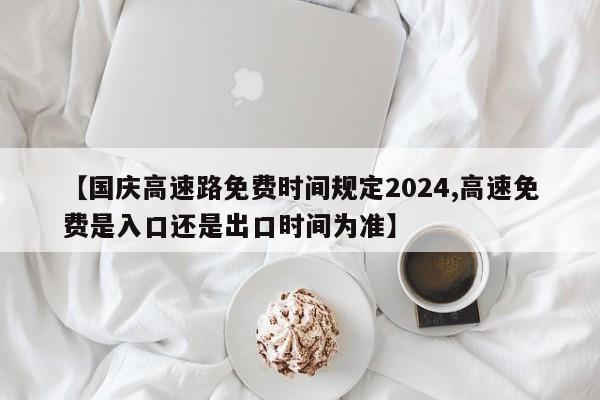 【国庆高速路免费时间规定2024,高速免费是入口还是出口时间为准】