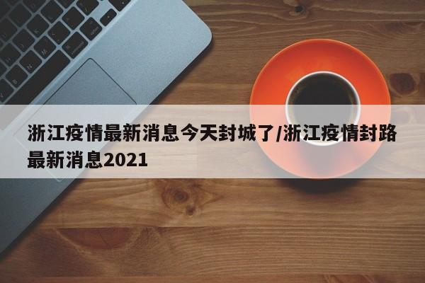 浙江疫情最新消息今天封城了/浙江疫情封路最新消息2021