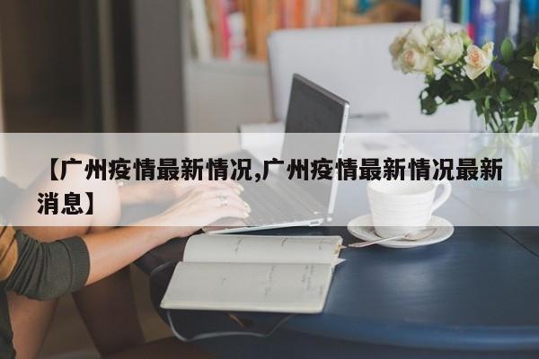 【广州疫情最新情况,广州疫情最新情况最新消息】