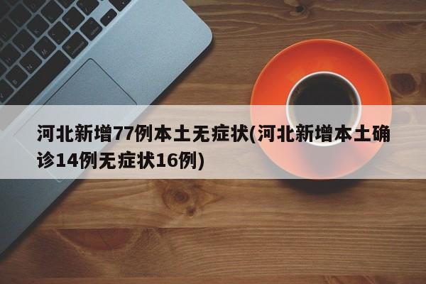 河北新增77例本土无症状(河北新增本土确诊14例无症状16例)