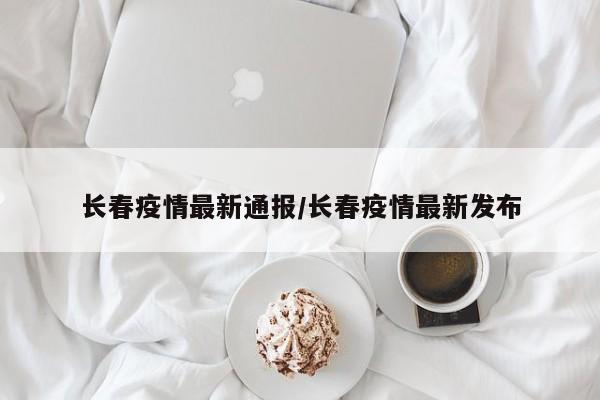 长春疫情最新通报/长春疫情最新发布