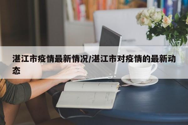 湛江市疫情最新情况/湛江市对疫情的最新动态