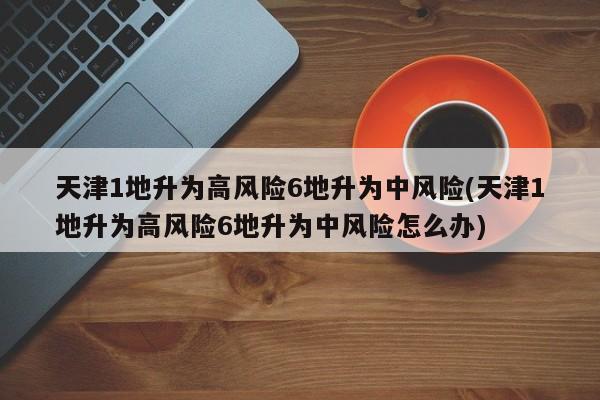 天津1地升为高风险6地升为中风险(天津1地升为高风险6地升为中风险怎么办)