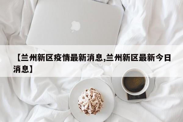 【兰州新区疫情最新消息,兰州新区最新今日消息】