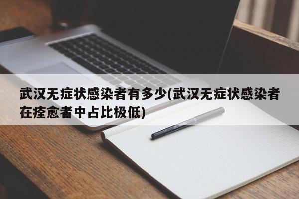 武汉无症状感染者有多少(武汉无症状感染者在痊愈者中占比极低)