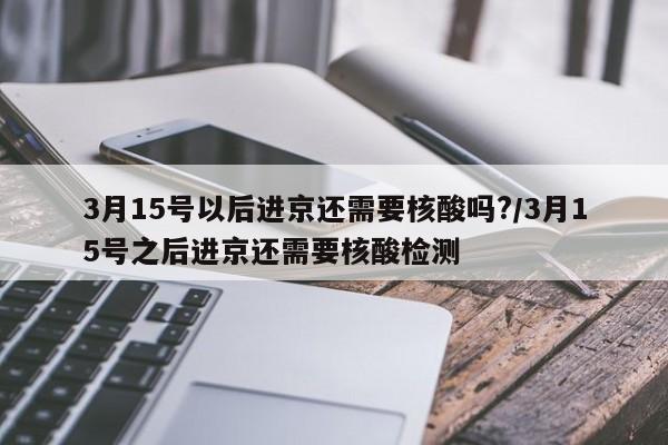 3月15号以后进京还需要核酸吗?/3月15号之后进京还需要核酸检测