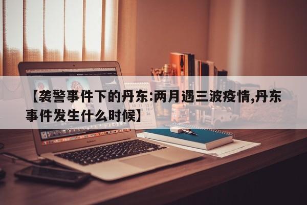 【袭警事件下的丹东:两月遇三波疫情,丹东事件发生什么时候】