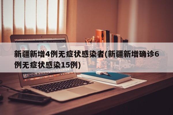 新疆新增4例无症状感染者(新疆新增确诊6例无症状感染15例)