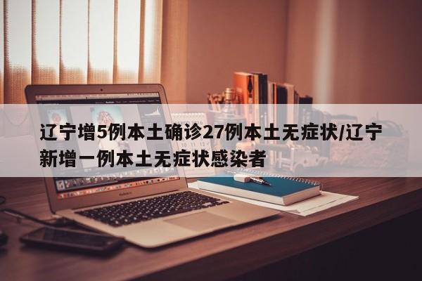 辽宁增5例本土确诊27例本土无症状/辽宁新增一例本土无症状感染者