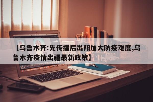 【乌鲁木齐:先传播后出阳加大防疫难度,乌鲁木齐疫情出疆最新政策】